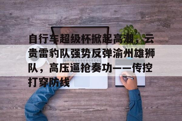 包含自行车超级杯掀起高潮，云贵雷豹队强势反弹渝州雄狮队，高压逼抢奏功——传控打穿防线的词条爱游戏app下载